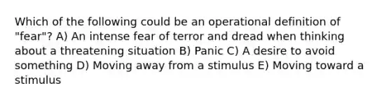 Which of the following could be an operational definition of "fear"? A) An intense fear of terror and dread when thinking about a threatening situation B) Panic C) A desire to avoid something D) Moving away from a stimulus E) Moving toward a stimulus