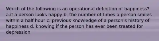 Which of the following is an operational definition of happiness? a.if a person looks happy b. the number of times a person smiles within a half hour c. previous knowledge of a person's history of happiness d. knowing if the person has ever been treated for depression