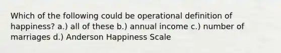 Which of the following could be operational definition of happiness? a.) all of these b.) annual income c.) number of marriages d.) Anderson Happiness Scale