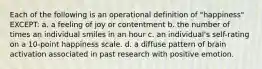 Each of the following is an operational definition of "happiness" EXCEPT: a. a feeling of joy or contentment b. the number of times an individual smiles in an hour c. an individual's self-rating on a 10-point happiness scale. d. a diffuse pattern of brain activation associated in past research with positive emotion.