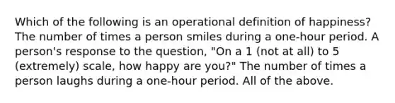 Which of the following is an operational definition of happiness? The number of times a person smiles during a one-hour period. A person's response to the question, "On a 1 (not at all) to 5 (extremely) scale, how happy are you?" The number of times a person laughs during a one-hour period. All of the above.