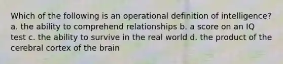 Which of the following is an operational definition of intelligence? a. the ability to comprehend relationships b. a score on an IQ test c. the ability to survive in the real world d. the product of the cerebral cortex of the brain