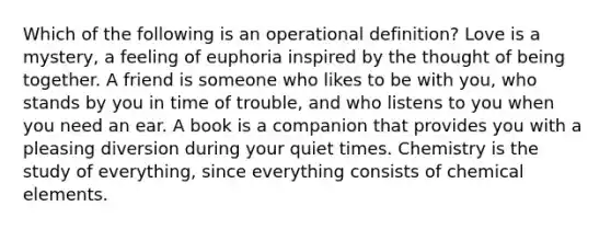 Which of the following is an operational definition? Love is a mystery, a feeling of euphoria inspired by the thought of being together. A friend is someone who likes to be with you, who stands by you in time of trouble, and who listens to you when you need an ear. A book is a companion that provides you with a pleasing diversion during your quiet times. Chemistry is the study of everything, since everything consists of chemical elements.