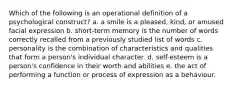 Which of the following is an operational definition of a psychological construct? a. a smile is a pleased, kind, or amused facial expression b. short-term memory is the number of words correctly recalled from a previously studied list of words c. personality is the combination of characteristics and qualities that form a person's individual character. d. self-esteem is a person's confidence in their worth and abilities e. the act of performing a function or process of expression as a behaviour.