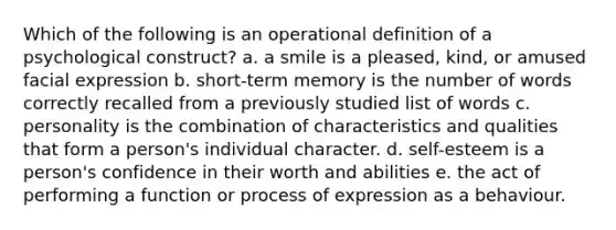 Which of the following is an operational definition of a psychological construct? a. a smile is a pleased, kind, or amused facial expression b. short-term memory is the number of words correctly recalled from a previously studied list of words c. personality is the combination of characteristics and qualities that form a person's individual character. d. self-esteem is a person's confidence in their worth and abilities e. the act of performing a function or process of expression as a behaviour.