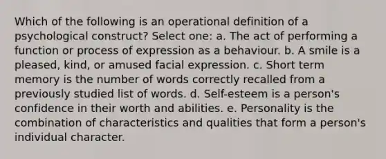 Which of the following is an operational definition of a psychological construct? Select one: a. The act of performing a function or process of expression as a behaviour. b. A smile is a pleased, kind, or amused facial expression. c. Short term memory is the number of words correctly recalled from a previously studied list of words. d. Self-esteem is a person's confidence in their worth and abilities. e. Personality is the combination of characteristics and qualities that form a person's individual character.