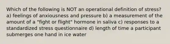 Which of the following is NOT an operational definition of stress? a) feelings of anxiousness and pressure b) a measurement of the amount of a "fight or flight" hormone in saliva c) responses to a standardized stress questionnaire d) length of time a participant submerges one hand in ice water