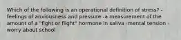 Which of the following is an operational definition of stress? -feelings of anxiousness and pressure -a measurement of the amount of a "fight or flight" hormone in saliva -mental tension -worry about school