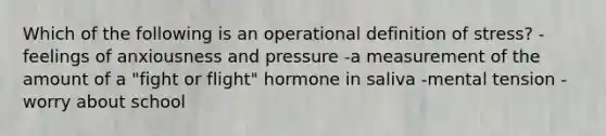 Which of the following is an operational definition of stress? -feelings of anxiousness and pressure -a measurement of the amount of a "fight or flight" hormone in saliva -mental tension -worry about school