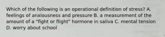 Which of the following is an operational definition of stress? A. feelings of anxiousness and pressure B. a measurement of the amount of a "fight or flight" hormone in saliva C. mental tension D. worry about school