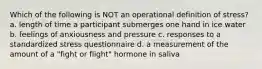 Which of the following is NOT an operational definition of stress? a. length of time a participant submerges one hand in ice water b. feelings of anxiousness and pressure c. responses to a standardized stress questionnaire d. a measurement of the amount of a "fight or flight" hormone in saliva