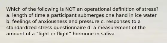 Which of the following is NOT an operational definition of stress? a. length of time a participant submerges one hand in ice water b. feelings of anxiousness and pressure c. responses to a standardized stress questionnaire d. a measurement of the amount of a "fight or flight" hormone in saliva