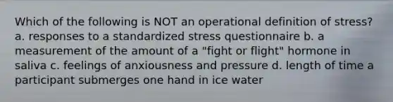 Which of the following is NOT an operational definition of stress? a. responses to a standardized stress questionnaire b. a measurement of the amount of a "fight or flight" hormone in saliva c. feelings of anxiousness and pressure d. length of time a participant submerges one hand in ice water