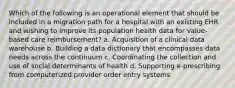 Which of the following is an operational element that should be included in a migration path for a hospital with an existing EHR and wishing to improve its population health data for value-based care reimbursement? a. Acquisition of a clinical data warehouse b. Building a data dictionary that encompasses data needs across the continuum c. Coordinating the collection and use of social determinants of health d. Supporting e-prescribing from computerized provider order entry systems