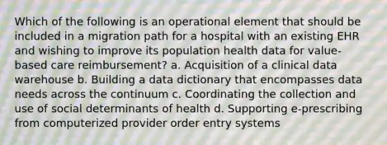 Which of the following is an operational element that should be included in a migration path for a hospital with an existing EHR and wishing to improve its population health data for value-based care reimbursement? a. Acquisition of a clinical data warehouse b. Building a data dictionary that encompasses data needs across the continuum c. Coordinating the collection and use of social determinants of health d. Supporting e-prescribing from computerized provider order entry systems