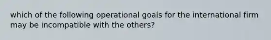 which of the following operational goals for the international firm may be incompatible with the others?