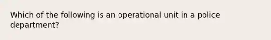 Which of the following is an operational unit in a police department?