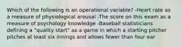 Which of the following is an operational variable? -Heart rate as a measure of physiological arousal -The score on this exam as a measure of psychology knowledge -Baseball statisticians defining a "quality start" as a game in which a starting pitcher pitches at least six innings and allows fewer than four ear