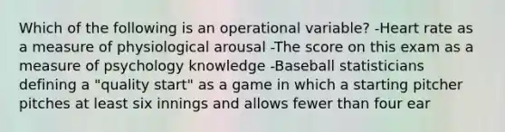 Which of the following is an operational variable? -Heart rate as a measure of physiological arousal -The score on this exam as a measure of psychology knowledge -Baseball statisticians defining a "quality start" as a game in which a starting pitcher pitches at least six innings and allows fewer than four ear