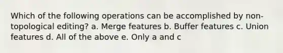 Which of the following operations can be accomplished by non-topological editing? a. Merge features b. Buffer features c. Union features d. All of the above e. Only a and c