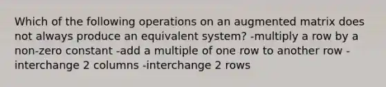 Which of the following operations on an augmented matrix does not always produce an equivalent system? -multiply a row by a non-zero constant -add a multiple of one row to another row -interchange 2 columns -interchange 2 rows