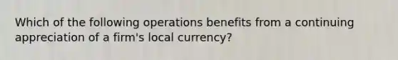 Which of the following operations benefits from a continuing appreciation of a firm's local currency?