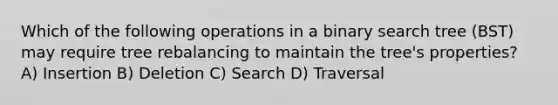 Which of the following operations in a binary search tree (BST) may require tree rebalancing to maintain the tree's properties? A) Insertion B) Deletion C) Search D) Traversal