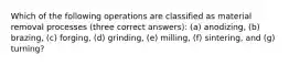 Which of the following operations are classified as material removal processes (three correct answers): (a) anodizing, (b) brazing, (c) forging, (d) grinding, (e) milling, (f) sintering, and (g) turning?