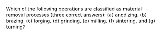 Which of the following operations are classified as material removal processes (three correct answers): (a) anodizing, (b) brazing, (c) forging, (d) grinding, (e) milling, (f) sintering, and (g) turning?