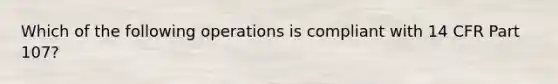 Which of the following operations is compliant with 14 CFR Part 107?