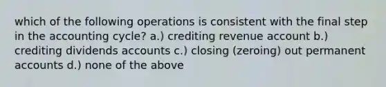 which of the following operations is consistent with the final step in the accounting cycle? a.) crediting revenue account b.) crediting dividends accounts c.) closing (zeroing) out permanent accounts d.) none of the above