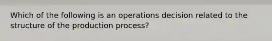 Which of the following is an operations decision related to the structure of the production process?