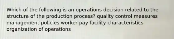 Which of the following is an operations decision related to the structure of the production process? quality control measures management policies worker pay facility characteristics organization of operations