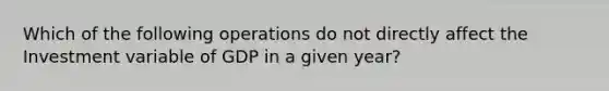 Which of the following operations do not directly affect the Investment variable of GDP in a given year?