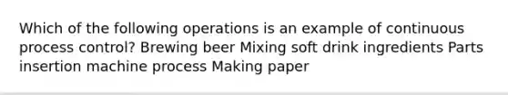 Which of the following operations is an example of continuous process control? Brewing beer Mixing soft drink ingredients Parts insertion machine process Making paper