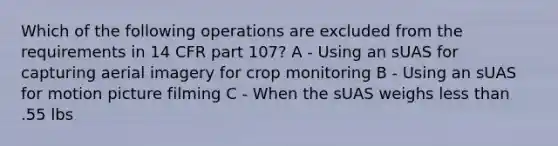 Which of the following operations are excluded from the requirements in 14 CFR part 107? A - Using an sUAS for capturing aerial imagery for crop monitoring B - Using an sUAS for motion picture filming C - When the sUAS weighs less than .55 lbs