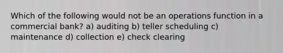 Which of the following would not be an operations function in a commercial bank? a) auditing b) teller scheduling c) maintenance d) collection e) check clearing