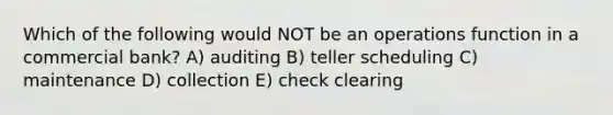 Which of the following would NOT be an operations function in a commercial bank? A) auditing B) teller scheduling C) maintenance D) collection E) check clearing