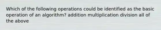 Which of the following operations could be identified as the basic operation of an algorithm? addition multiplication division all of the above