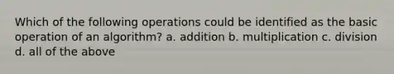 Which of the following operations could be identified as the basic operation of an algorithm? a. addition b. multiplication c. division d. all of the above