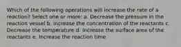 Which of the following operations will increase the rate of a reaction? Select one or more: a. Decrease the pressure in the reaction vessel b. Increase the concentration of the reactants c. Decrease the temperature d. Increase the surface area of the reactants e. Increase the reaction time