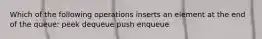 Which of the following operations inserts an element at the end of the queue: peek dequeue push enqueue