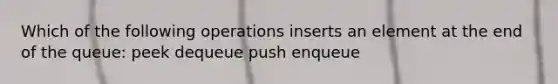 Which of the following operations inserts an element at the end of the queue: peek dequeue push enqueue