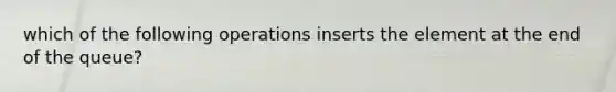 which of the following operations inserts the element at the end of the queue?