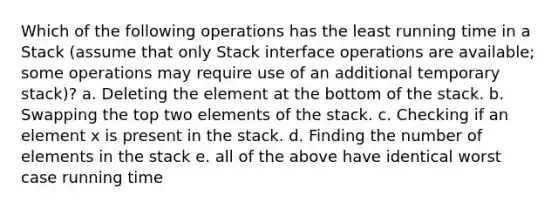 Which of the following operations has the least running time in a Stack (assume that only Stack interface operations are available; some operations may require use of an additional temporary stack)? a. Deleting the element at the bottom of the stack. b. Swapping the top two elements of the stack. c. Checking if an element x is present in the stack. d. Finding the number of elements in the stack e. all of the above have identical worst case running time