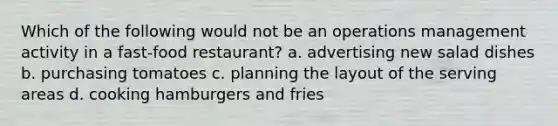 Which of the following would not be an operations management activity in a fast-food restaurant? a. advertising new salad dishes b. purchasing tomatoes c. planning the layout of the serving areas d. cooking hamburgers and fries