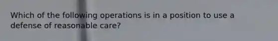 Which of the following operations is in a position to use a defense of reasonable care?