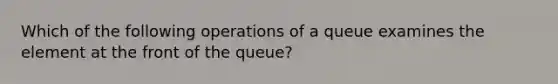 Which of the following operations of a queue examines the element at the front of the queue?