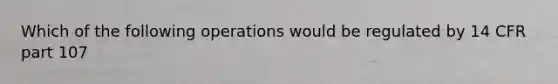 Which of the following operations would be regulated by 14 CFR part 107