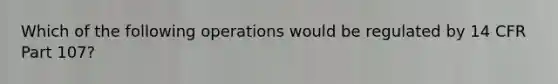 Which of the following operations would be regulated by 14 CFR Part 107?